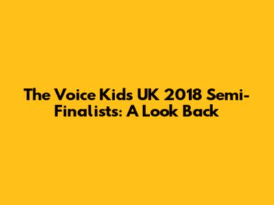 The Voice Kids UK 2018 Semi-Finalists: A Look Back