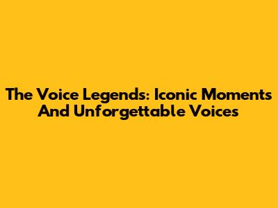 The Voice Legends: Iconic Moments And Unforgettable Voices