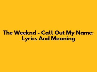 The Weeknd - Call Out My Name: Lyrics And Meaning