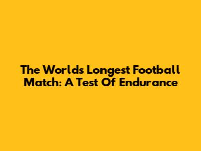 The World's Longest Football Match: A Test Of Endurance