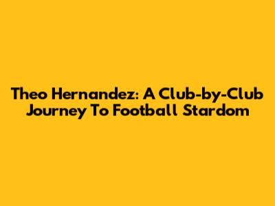 Theo Hernandez: A Club-by-Club Journey To Football Stardom