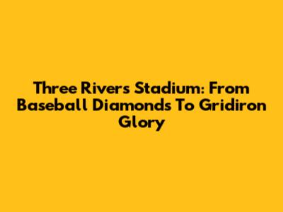Three Rivers Stadium: From Baseball Diamonds To Gridiron Glory