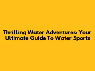 Thrilling Water Adventures: Your Ultimate Guide To Water Sports