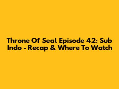 Throne Of Seal Episode 42: Sub Indo - Recap & Where To Watch