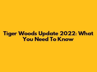 Tiger Woods Update 2022: What You Need To Know