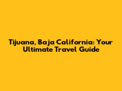 Tijuana, Baja California: Your Ultimate Travel Guide