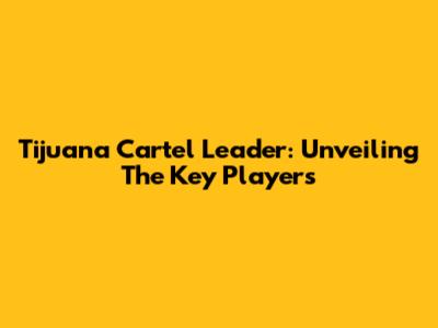 Tijuana Cartel Leader: Unveiling The Key Players