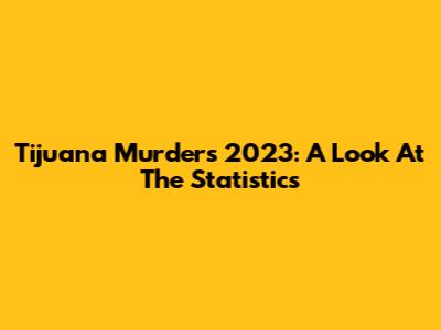 Tijuana Murders 2023: A Look At The Statistics
