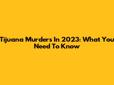 Tijuana Murders In 2023: What You Need To Know