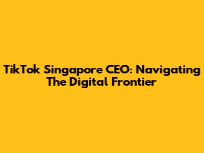 TikTok Singapore CEO: Navigating The Digital Frontier