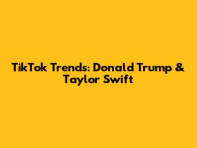 TikTok Trends: Donald Trump & Taylor Swift