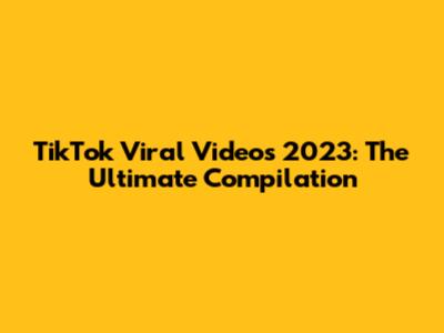 TikTok Viral Videos 2023: The Ultimate Compilation