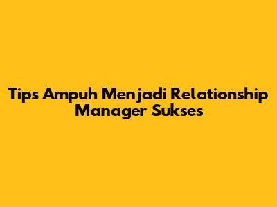 Tips Ampuh Menjadi Relationship Manager Sukses