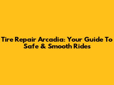 Tire Repair Arcadia: Your Guide To Safe & Smooth Rides