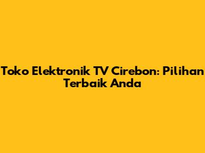Toko Elektronik TV Cirebon: Pilihan Terbaik Anda