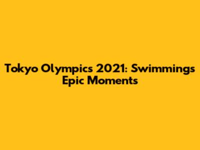 Tokyo Olympics 2021: Swimming's Epic Moments