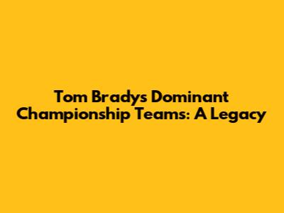 Tom Brady's Dominant Championship Teams: A Legacy