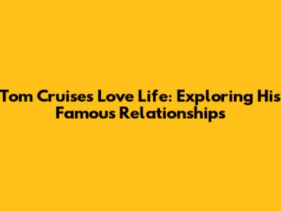 Tom Cruise's Love Life: Exploring His Famous Relationships