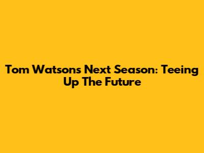 Tom Watson's Next Season: Teeing Up The Future