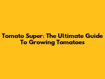 Tomato Super: The Ultimate Guide To Growing Tomatoes