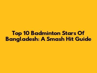 Top 10 Badminton Stars Of Bangladesh: A Smash Hit Guide