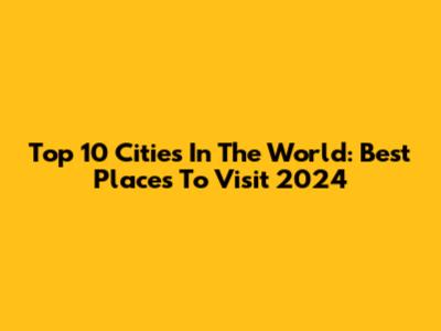 Top 10 Cities In The World: Best Places To Visit 2024
