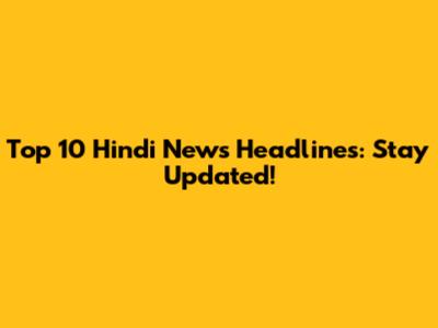 Top 10 Hindi News Headlines: Stay Updated!