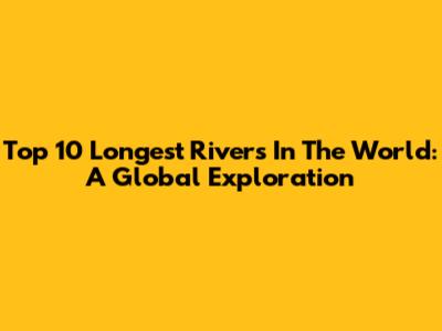 Top 10 Longest Rivers In The World: A Global Exploration