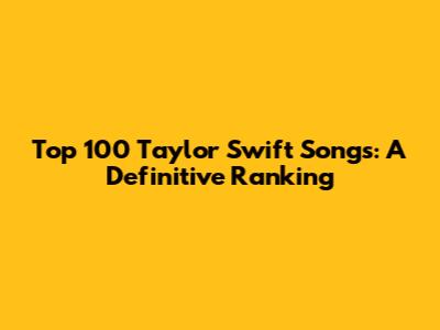 Top 100 Taylor Swift Songs: A Definitive Ranking