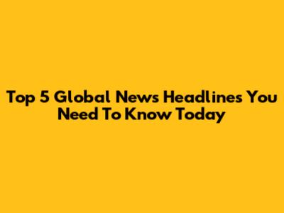 Top 5 Global News Headlines You Need To Know Today