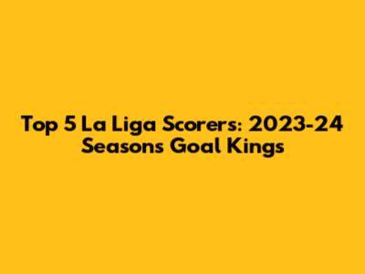 Top 5 La Liga Scorers: 2023-24 Season's Goal Kings