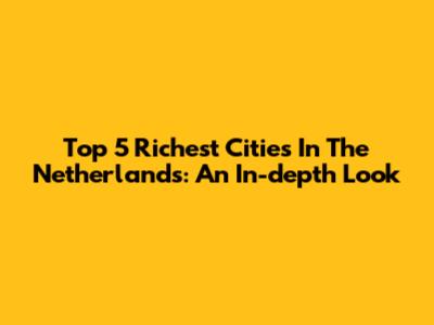 Top 5 Richest Cities In The Netherlands: An In-depth Look