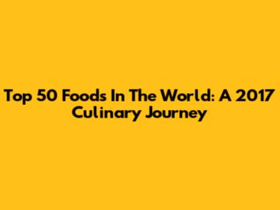 Top 50 Foods In The World: A 2017 Culinary Journey
