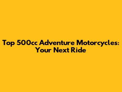 Top 500cc Adventure Motorcycles: Your Next Ride