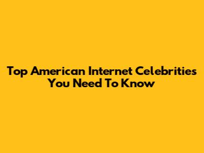 Top American Internet Celebrities You Need To Know