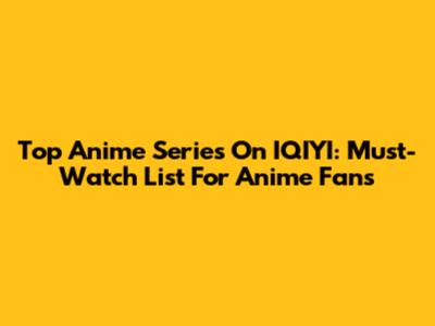 Top Anime Series On IQIYI: Must-Watch List For Anime Fans