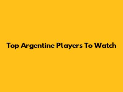 Top Argentine Players To Watch