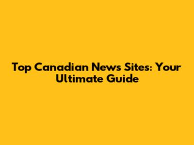 Top Canadian News Sites: Your Ultimate Guide