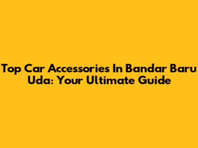 Top Car Accessories In Bandar Baru Uda: Your Ultimate Guide