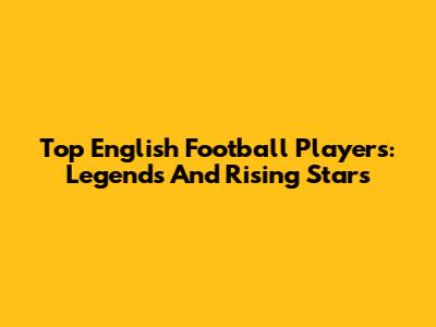 Top English Football Players: Legends And Rising Stars