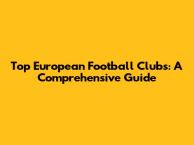 Top European Football Clubs: A Comprehensive Guide