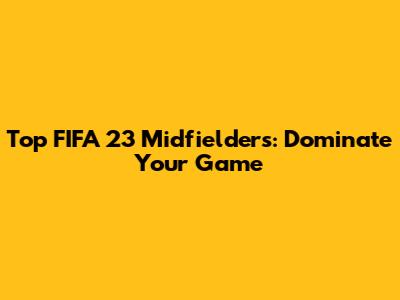 Top FIFA 23 Midfielders: Dominate Your Game