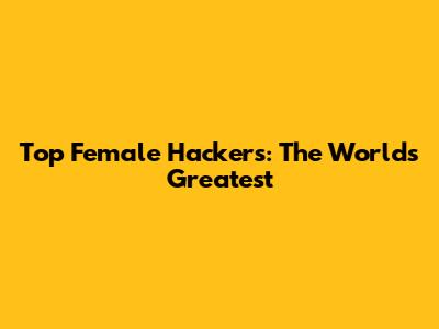 Top Female Hackers: The World's Greatest