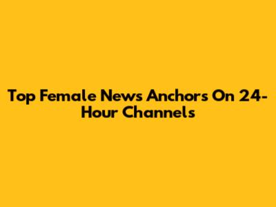 Top Female News Anchors On 24-Hour Channels