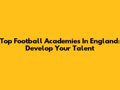 Top Football Academies In England: Develop Your Talent