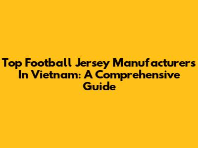 Top Football Jersey Manufacturers In Vietnam: A Comprehensive Guide