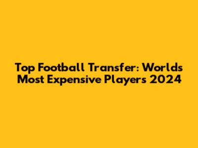 Top Football Transfer: World's Most Expensive Players 2024