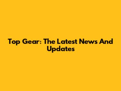 Top Gear: The Latest News And Updates