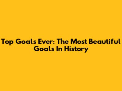 Top Goals Ever: The Most Beautiful Goals In History
