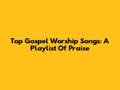 Top Gospel Worship Songs: A Playlist Of Praise